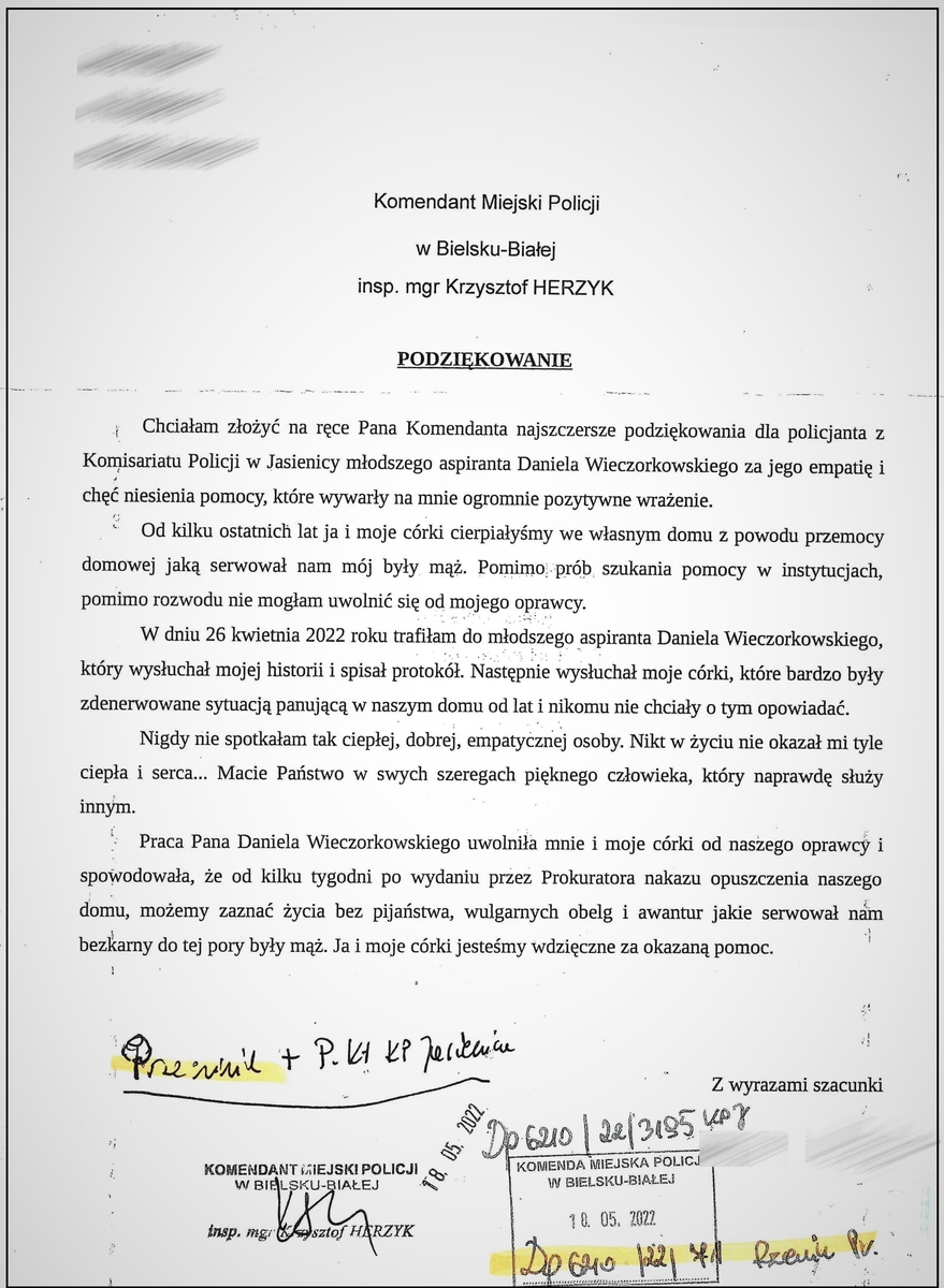 List z podziękowaniami Zamazane nazwisko i adres Komendant Miejski Policji w Bielsku-Białej insp. mgr Krzysztof Herzyk podkreślone słowo PODZIĘKOWANIE Chciałam złożyć na ręce Pana Komendanta najszczersze podziękowania dla policjanta z Komisariatu Policji w Jasienicy młodszego aspiranta Daniela Wieczorkowskiego za jego empatię i chęć niesienia pomocy, które wywarły na mnie ogromnie pozytywne wrażenie. Od kilku ostatnich lat ja i moje córki cierpiałyśmy we własnym domu z powodu przemocy domowej jaką serwował nam mój były mąż. Pomimo prób szukania pomocy w instytucjach, pomimo rozwodu nie mogłam uwolnić się od domowego oprawcy. W dniu 26 kwietnia 2022 roku trafiłam do młodszego aspiranta Daniela Wieczorkowskiego, który wysłuchał mojej historii i spisał protokół. Następnie wysłuchał moje córki, które były bardzo zdenerwowane sytuacją panująca  w naszym domu od lat nikomu nie chciały o tym opowiadać. Nigdy nie spotkałam tak ciepłej, dobrej i empatycznej osoby. Nikt w życiu nie okazał mi tyle ciepła i serca... Macie Państwo w swoich szeregach pięknego człowieka, który naprawdę służy innym. Praca Daniela Wieczorkowskiego uwolniła mnie i moje córki od naszego oprawcy i spowodowała, że od kilku tygodni po wydaniu przez Prokuratora nakazu opuszczenia naszego domu, możemy zaznać życia bez pijaństwa, wulgarnych obelg i awantur jakie serwował nam bezkarny do tej pory były mąż. Ja i moje córki jesteśmy wdzięczne za okazaną pomoc. Z wyrazami szacunku zamazany podpis Pieczątki i zapiski urzędowe.